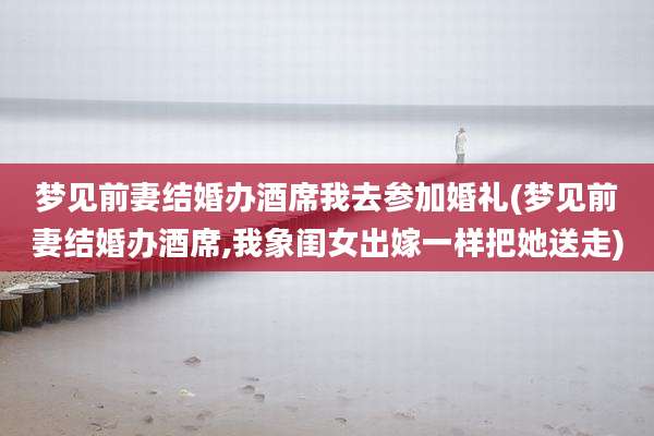 梦见前妻结婚办酒席我去参加婚礼(梦见前妻结婚办酒席,我象闺女出嫁一样把她送走)