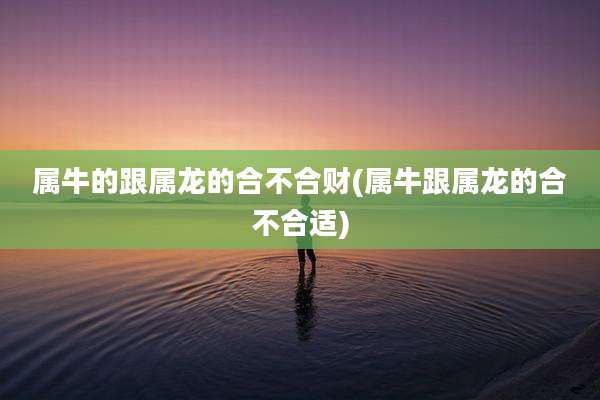 属牛的跟属龙的合不合财(属牛跟属龙的合不合适)