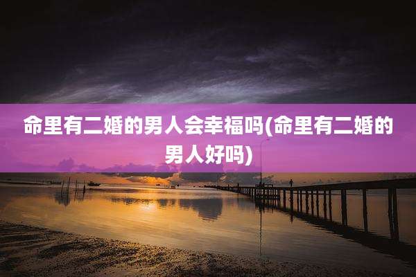 命里有二婚的男人会幸福吗(命里有二婚的男人好吗)