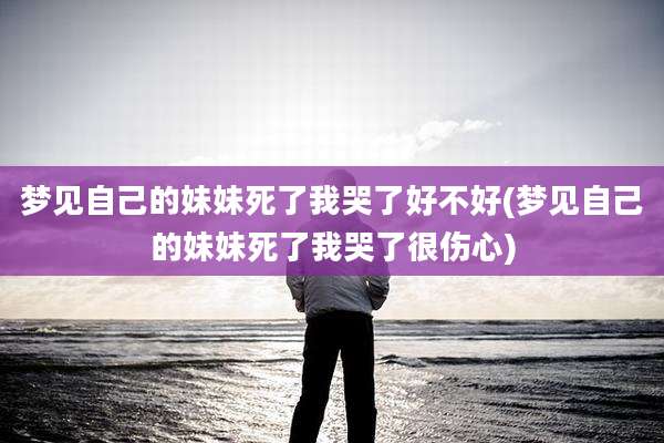 梦见自己的妹妹死了我哭了好不好(梦见自己的妹妹死了我哭了很伤心)