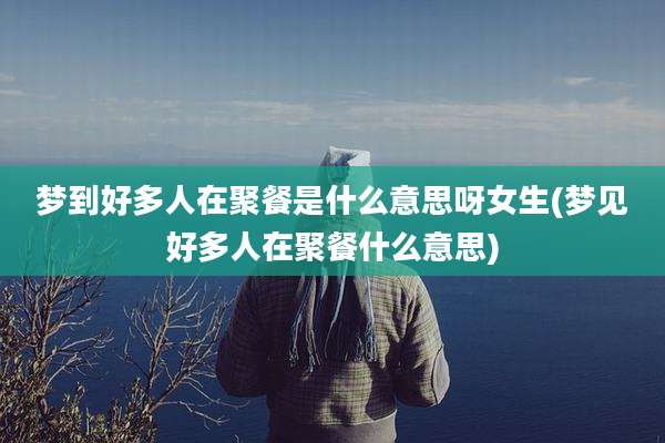梦到好多人在聚餐是什么意思呀女生(梦见好多人在聚餐什么意思)