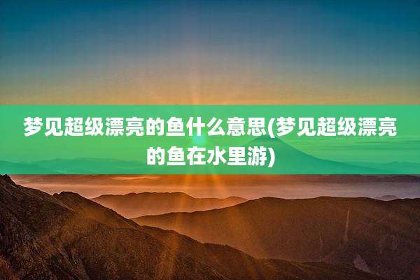 梦见超级漂亮的鱼什么意思(梦见超级漂亮的鱼在水里游)