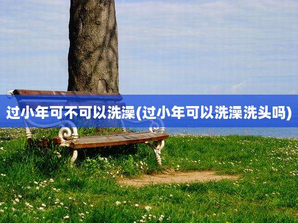 过小年可不可以洗澡(过小年可以洗澡洗头吗)