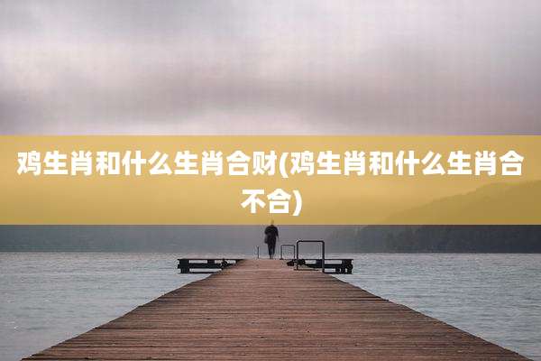 鸡生肖和什么生肖合财(鸡生肖和什么生肖合不合)