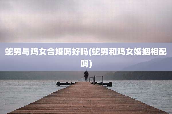 蛇男与鸡女合婚吗好吗(蛇男和鸡女婚姻相配吗)