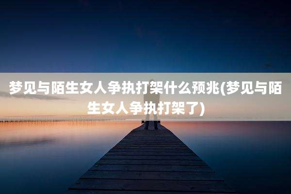 梦见与陌生女人争执打架什么预兆(梦见与陌生女人争执打架了)