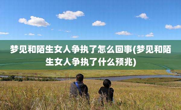 梦见和陌生女人争执了怎么回事(梦见和陌生女人争执了什么预兆)