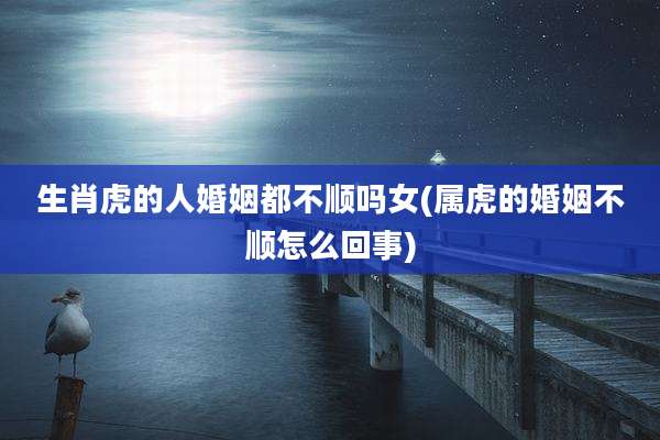 生肖虎的人婚姻都不顺吗女(属虎的婚姻不顺怎么回事)