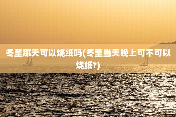 冬至那天可以烧纸吗(冬至当天晚上可不可以烧纸?)