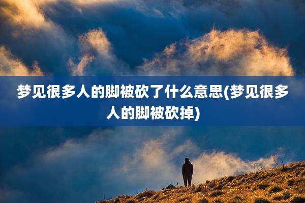 梦见很多人的脚被砍了什么意思(梦见很多人的脚被砍掉)