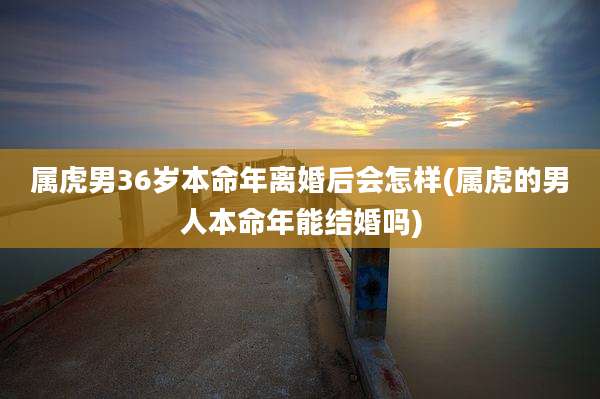 属虎男36岁本命年离婚后会怎样(属虎的男人本命年能结婚吗)