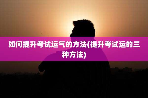 如何提升考试运气的方法(提升考试运的三种方法)