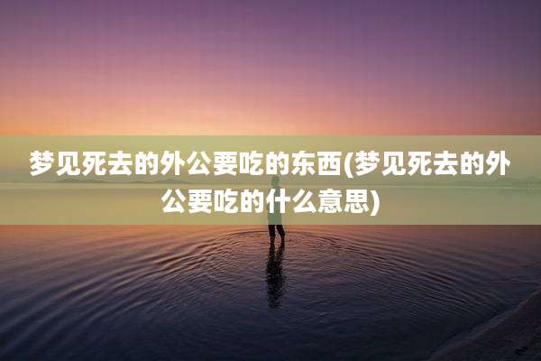 梦见死去的外公要吃的东西(梦见死去的外公要吃的什么意思)