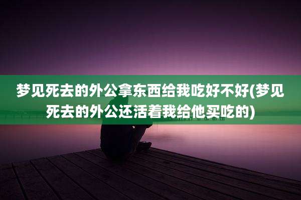 梦见死去的外公拿东西给我吃好不好(梦见死去的外公还活着我给他买吃的)
