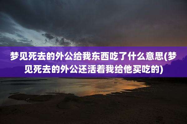 梦见死去的外公给我东西吃了什么意思(梦见死去的外公还活着我给他买吃的)