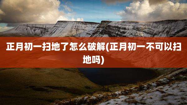 正月初一扫地了怎么破解(正月初一不可以扫地吗)
