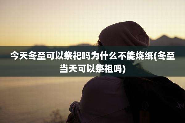 今天冬至可以祭祀吗为什么不能烧纸(冬至当天可以祭祖吗)