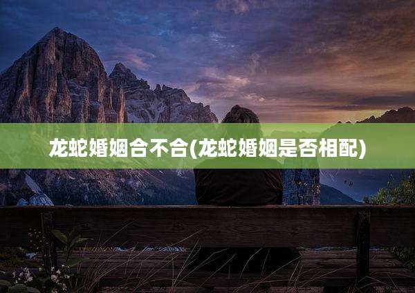 龙蛇婚姻合不合(龙蛇婚姻是否相配)