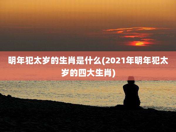 明年犯太岁的生肖是什么(2021年明年犯太岁的四大生肖)