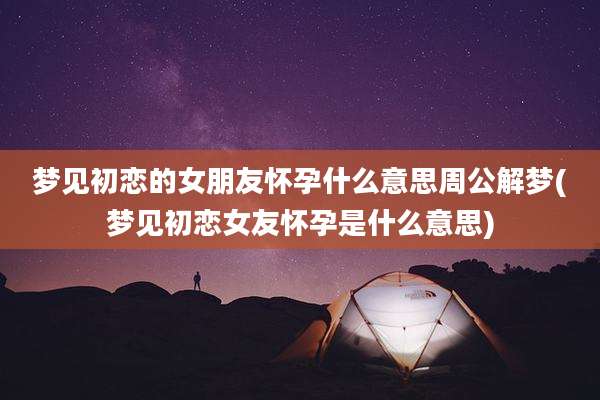 梦见初恋的女朋友怀孕什么意思周公解梦(梦见初恋女友怀孕是什么意思)