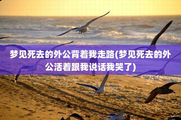 梦见死去的外公背着我走路(梦见死去的外公活着跟我说话我哭了)