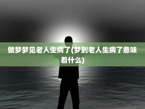 做梦梦见老人生病了(梦到老人生病了意味着什么)