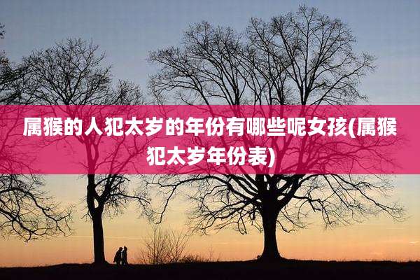 属猴的人犯太岁的年份有哪些呢女孩(属猴犯太岁年份表)