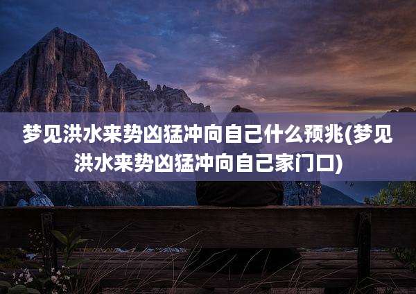梦见洪水来势凶猛冲向自己什么预兆(梦见洪水来势凶猛冲向自己家门口)
