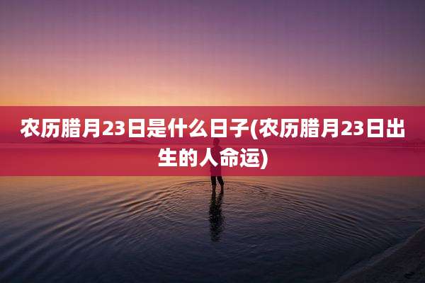 农历腊月23日是什么日子(农历腊月23日出生的人命运)