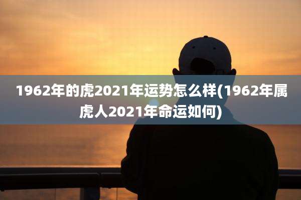 1962年的虎2021年运势怎么样(1962年属虎人2021年命运如何)