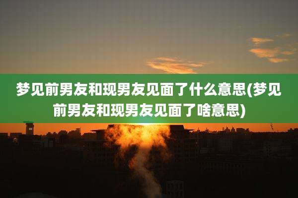梦见前男友和现男友见面了什么意思(梦见前男友和现男友见面了啥意思)