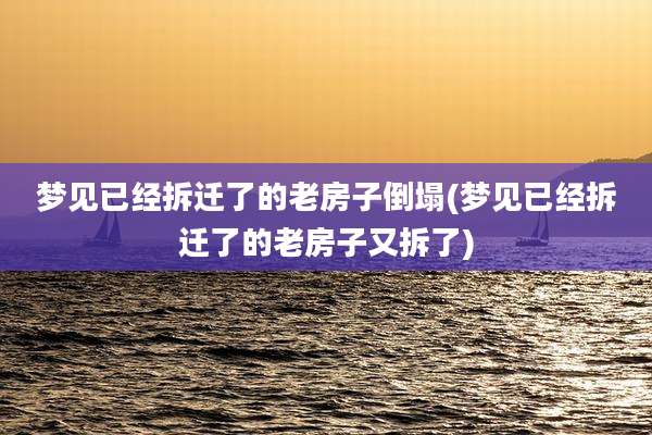 梦见已经拆迁了的老房子倒塌(梦见已经拆迁了的老房子又拆了)