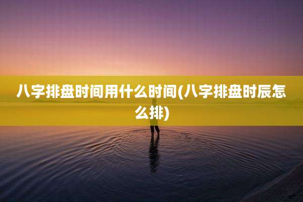 八字排盘时间用什么时间(八字排盘时辰怎么排)