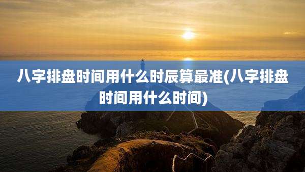 八字排盘时间用什么时辰算最准(八字排盘时间用什么时间)