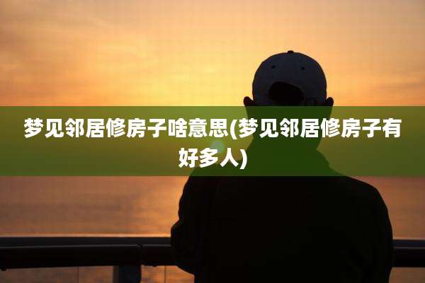 梦见邻居修房子啥意思(梦见邻居修房子有好多人)