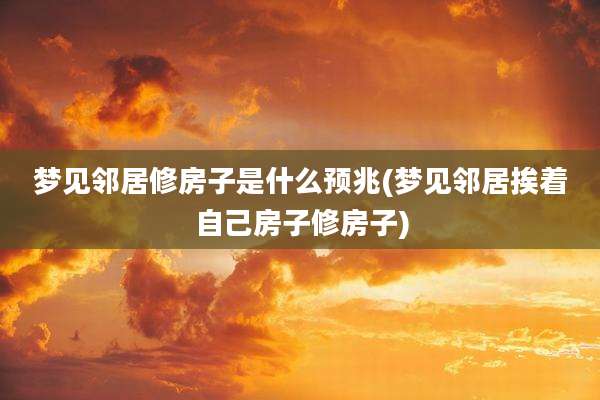 梦见邻居修房子是什么预兆(梦见邻居挨着自己房子修房子)