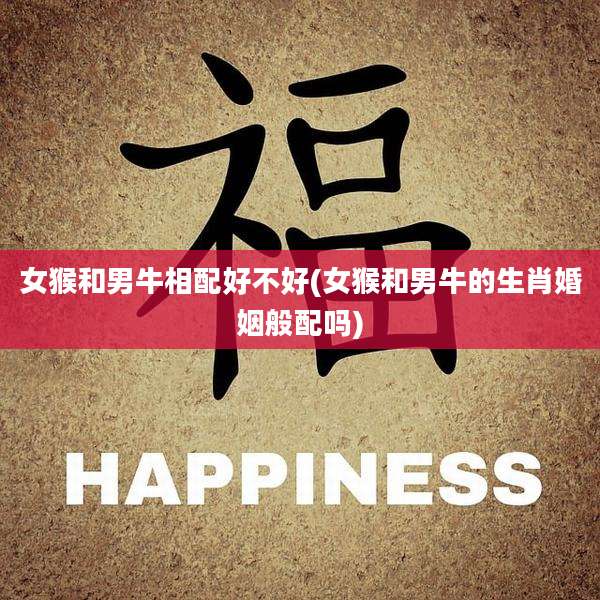 女猴和男牛相配好不好(女猴和男牛的生肖婚姻般配吗)