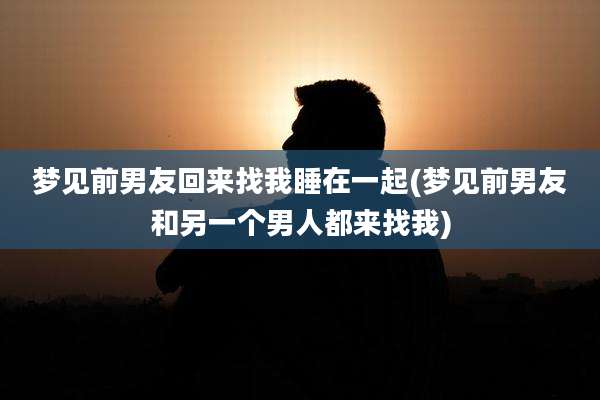 梦见前男友回来找我睡在一起(梦见前男友和另一个男人都来找我)
