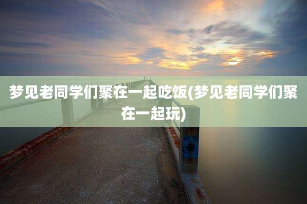 梦见老同学们聚在一起吃饭(梦见老同学们聚在一起玩)