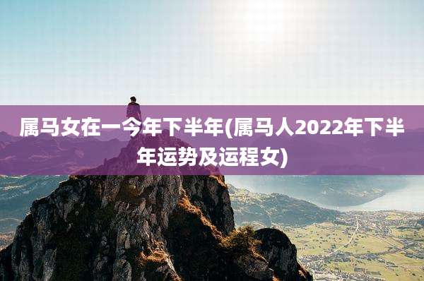 属马女在一今年下半年(属马人2022年下半年运势及运程女)