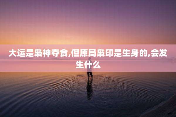 大运是枭神夺食,但原局枭印是生身的,会发生什么