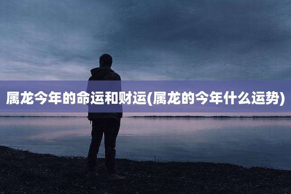 属龙今年的命运和财运(属龙的今年什么运势)