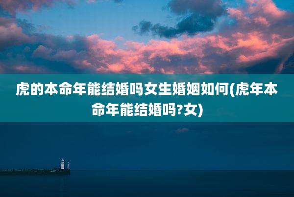 虎的本命年能结婚吗女生婚姻如何(虎年本命年能结婚吗?女)