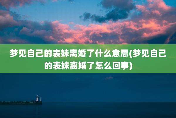 梦见自己的表妹离婚了什么意思(梦见自己的表妹离婚了怎么回事)