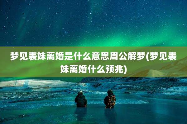 梦见表妹离婚是什么意思周公解梦(梦见表妹离婚什么预兆)