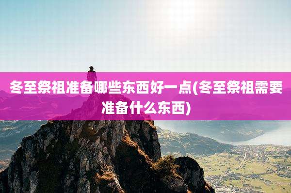 冬至祭祖准备哪些东西好一点(冬至祭祖需要准备什么东西)