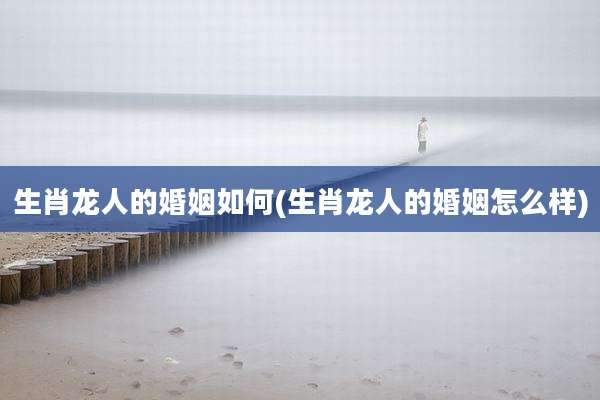 生肖龙人的婚姻如何(生肖龙人的婚姻怎么样)