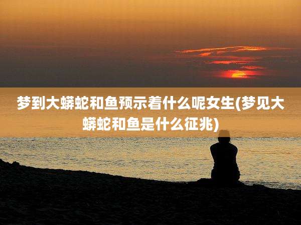 梦到大蟒蛇和鱼预示着什么呢女生(梦见大蟒蛇和鱼是什么征兆)