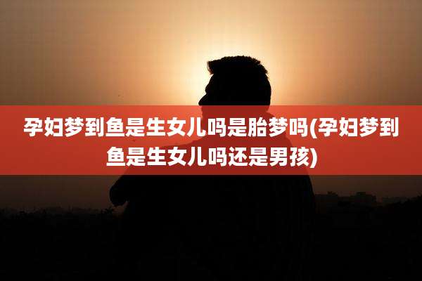 孕妇梦到鱼是生女儿吗是胎梦吗(孕妇梦到鱼是生女儿吗还是男孩)