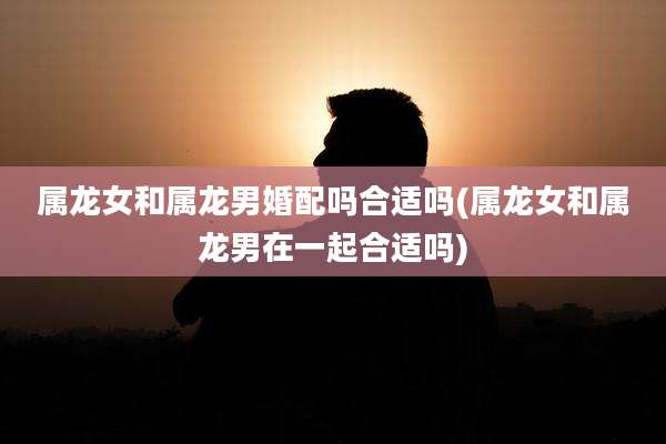属龙女和属龙男婚配吗合适吗(属龙女和属龙男在一起合适吗)